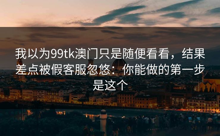 我以为99tk澳门只是随便看看，结果差点被假客服忽悠：你能做的第一步是这个