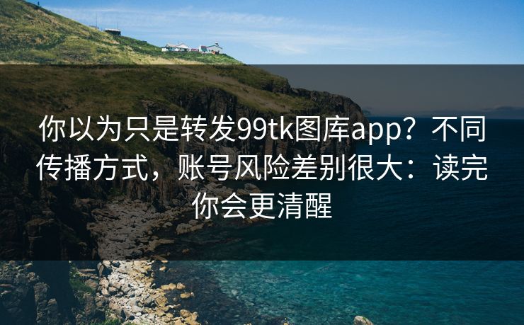 你以为只是转发99tk图库app？不同传播方式，账号风险差别很大：读完你会更清醒