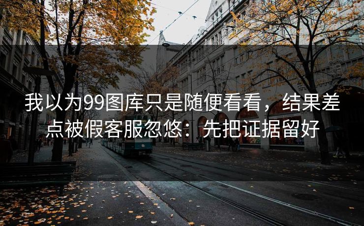 我以为99图库只是随便看看，结果差点被假客服忽悠：先把证据留好