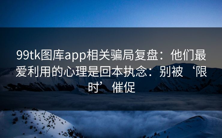 99tk图库app相关骗局复盘：他们最爱利用的心理是回本执念：别被‘限时’催促