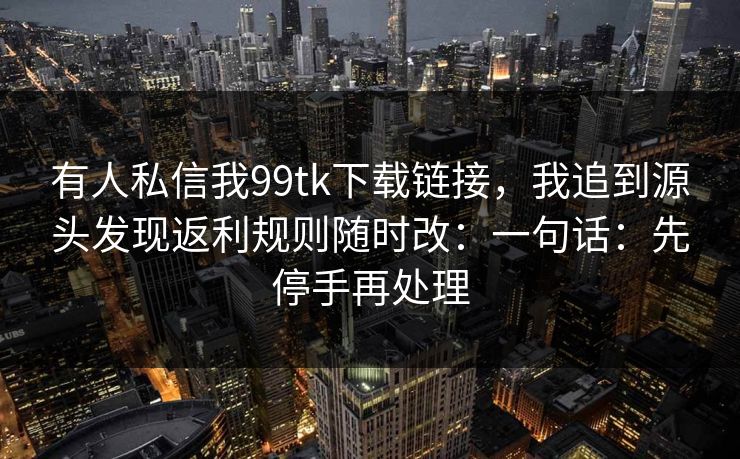 有人私信我99tk下载链接，我追到源头发现返利规则随时改：一句话：先停手再处理