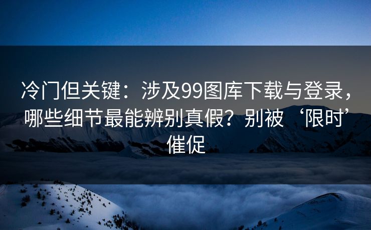 冷门但关键：涉及99图库下载与登录，哪些细节最能辨别真假？别被‘限时’催促