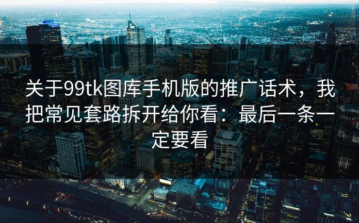 关于99tk图库手机版的推广话术，我把常见套路拆开给你看：最后一条一定要看