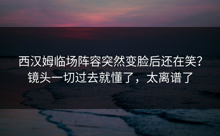 西汉姆临场阵容突然变脸后还在笑？镜头一切过去就懂了，太离谱了